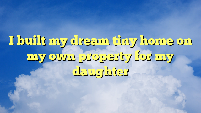 You are currently viewing I built my dream tiny home on my own property for my daughter