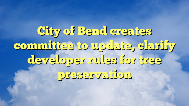 You are currently viewing City of Bend creates committee to update, clarify developer rules for tree preservation