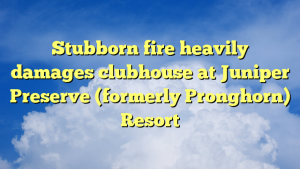 Read more about the article Stubborn fire heavily damages clubhouse at Juniper Preserve (formerly Pronghorn) Resort