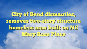 Read more about the article City of Bend dismantles, removes two-story structure homeless man built on NE Mary Rose Place