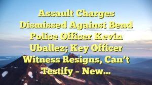Assault charges dismissed against Bend Police Officer Kevin Uballez; key officer witness resigns, can’t testify – New…