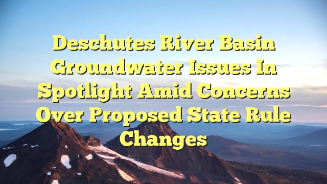 You are currently viewing Deschutes River Basin groundwater issues in spotlight amid concerns over proposed state rule changes