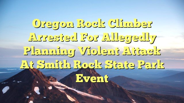You are currently viewing Oregon Rock Climber Arrested for Allegedly Planning Violent Attack at Smith Rock State Park Event