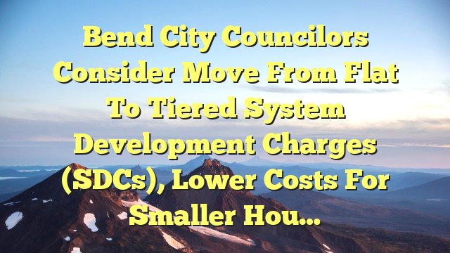 You are currently viewing Bend city councilors consider move from flat to tiered system development charges (SDCs), lower costs for smaller hou…