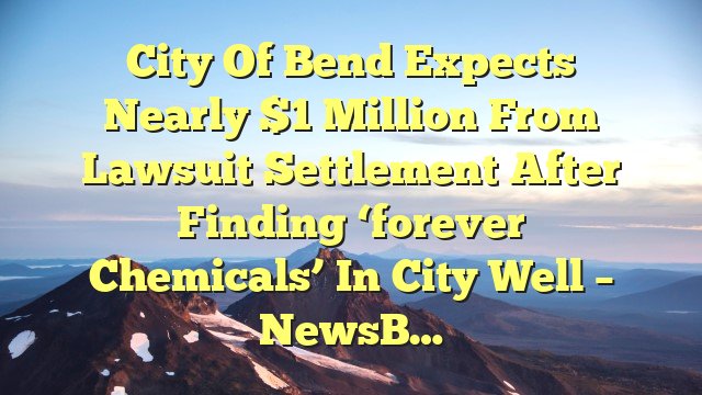 You are currently viewing City of Bend expects nearly $1 million from lawsuit settlement after finding ‘forever chemicals’ in city well – NewsB…