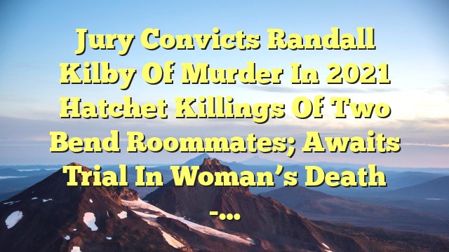 You are currently viewing Jury convicts Randall Kilby of murder in 2021 hatchet killings of two Bend roommates; awaits trial in woman’s death -…