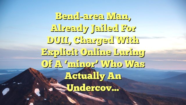 Bend-area man, already jailed for DUII, charged with explicit online luring of a ‘minor’ who was actually an undercov…