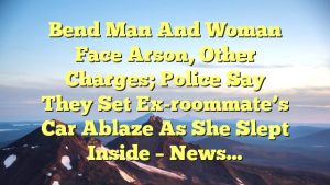 Bend man and woman face arson, other charges; police say they set ex-roommate’s car ablaze as she slept inside – News…