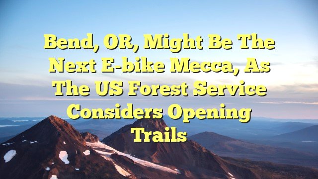 Bend, OR, might be the next e-bike mecca, as the US Forest Service considers opening trails