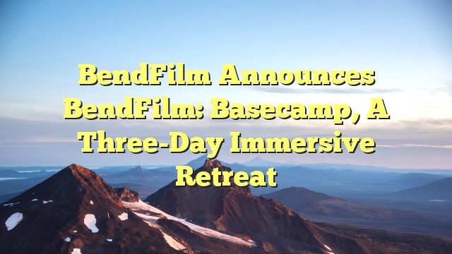 BendFilm Announces BendFilm: Basecamp, a Three-Day Immersive Retreat