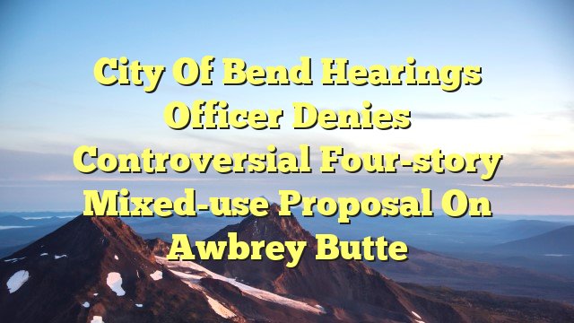 City of Bend hearings officer denies controversial four-story mixed-use proposal on Awbrey Butte