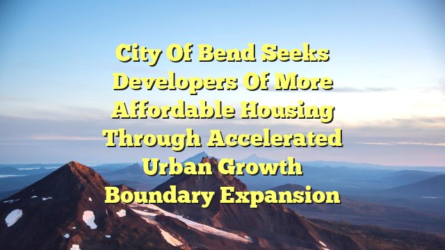 City of Bend seeks developers of more affordable housing through accelerated urban growth boundary expansion