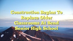 Construction begins to replace older classrooms at Bend Senior High School