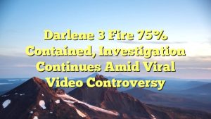 Darlene 3 Fire 75% Contained, Investigation Continues Amid Viral Video Controversy