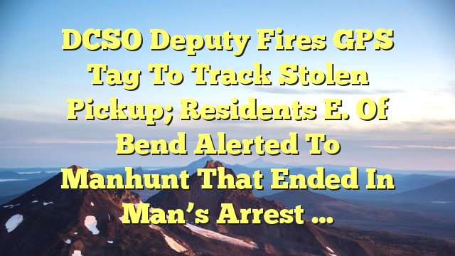 DCSO deputy fires GPS tag to track stolen pickup; residents E. of Bend alerted to manhunt that ended in man’s arrest …