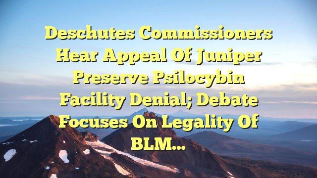 Deschutes commissioners hear appeal of Juniper Preserve psilocybin facility denial; debate focuses on legality of BLM…