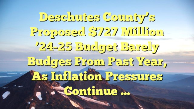 Deschutes County’s proposed $727 million ’24-25 budget barely budges from past year, as inflation pressures continue …