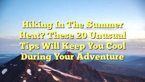 Hiking in The Summer Heat? These 20 Unusual Tips Will Keep You Cool During Your Adventure