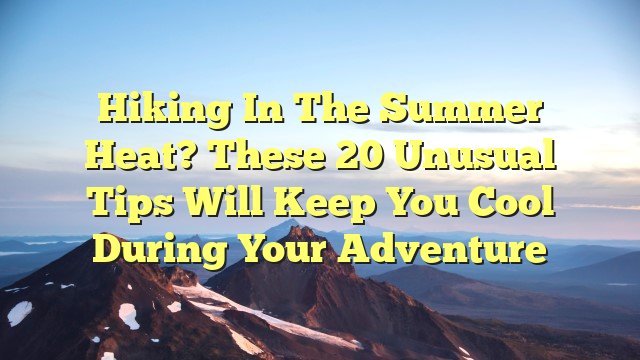 Hiking in The Summer Heat? These 20 Unusual Tips Will Keep You Cool During Your Adventure