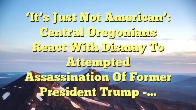 ‘It’s just not American’: Central Oregonians react with dismay to attempted assassination of former President Trump -…