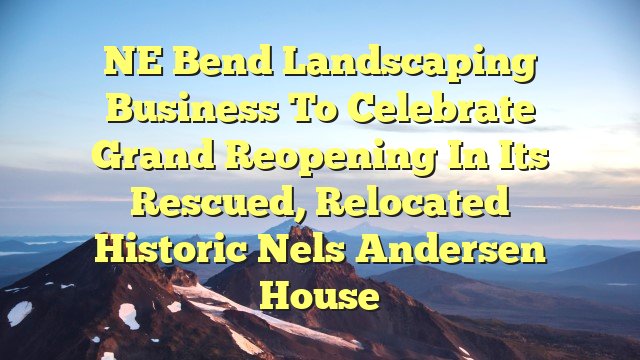 NE Bend landscaping business to celebrate grand reopening in its rescued, relocated historic Nels Andersen House