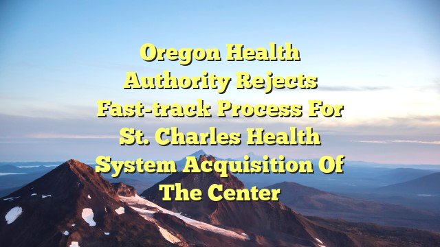 Oregon Health Authority rejects fast-track process for St. Charles Health System acquisition of The Center