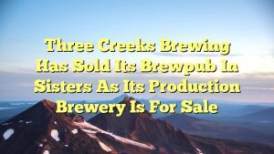 Three Creeks Brewing Has Sold Its Brewpub in Sisters as its Production Brewery is For Sale