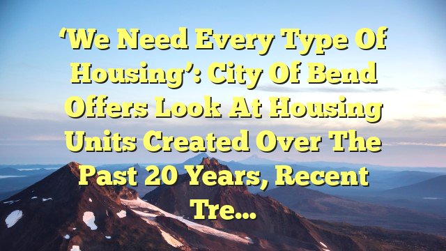 ‘We need every type of housing’: City of Bend offers look at housing units created over the past 20 years, recent tre…