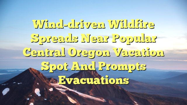 Wind-driven wildfire spreads near popular central Oregon vacation spot and prompts evacuations