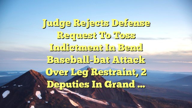 Judge rejects defense request to toss indictment in Bend baseball-bat attack over leg restraint, 2 deputies in grand …