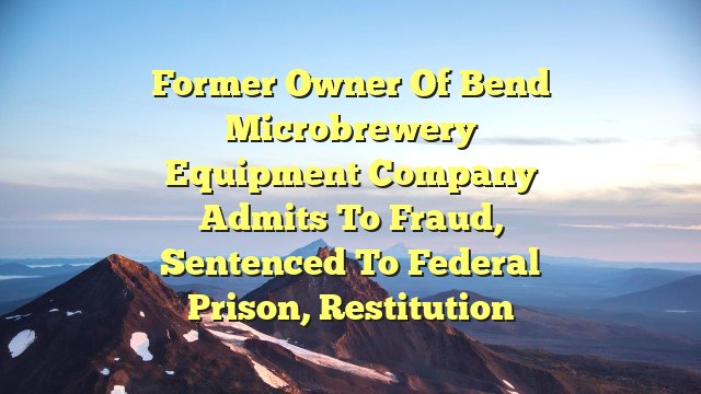 Former owner of Bend microbrewery equipment company admits to fraud, sentenced to federal prison, restitution