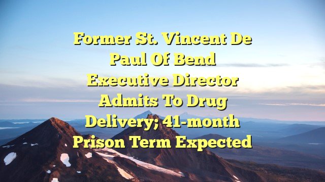 Former St. Vincent de Paul of Bend executive director admits to drug delivery; 41-month prison term expected