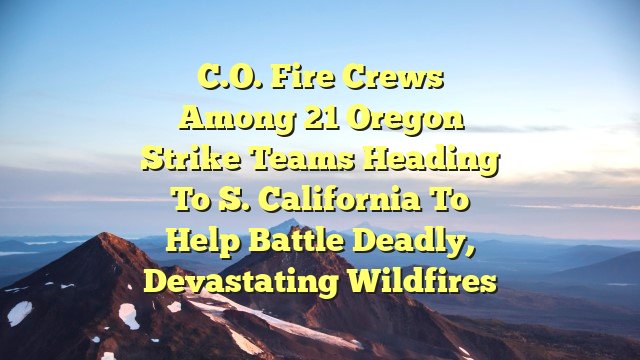 C.O. fire crews among 21 Oregon strike teams heading to S. California to help battle deadly, devastating wildfires