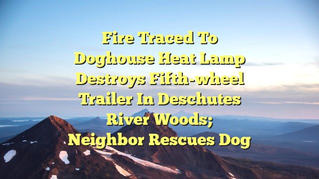 Fire traced to doghouse heat lamp destroys fifth-wheel trailer in Deschutes River Woods; neighbor rescues dog