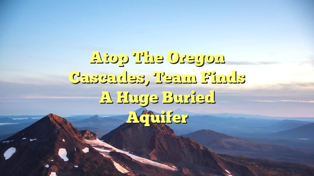 Atop the Oregon Cascades, team finds a huge buried aquifer