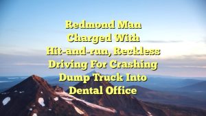 Redmond man charged with hit-and-run, reckless driving for crashing dump truck into dental office