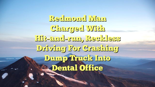 Redmond man charged with hit-and-run, reckless driving for crashing dump truck into dental office