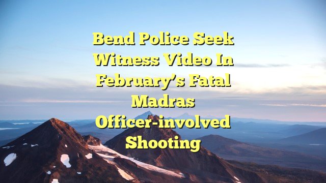 Bend Police seek witness video in February’s fatal Madras officer-involved shooting