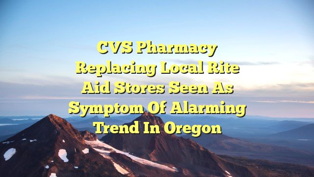 CVS Pharmacy replacing local Rite Aid stores seen as symptom of alarming trend in Oregon