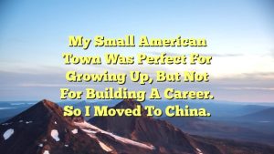 My small American town was perfect for growing up, but not for building a career. So I moved to China.