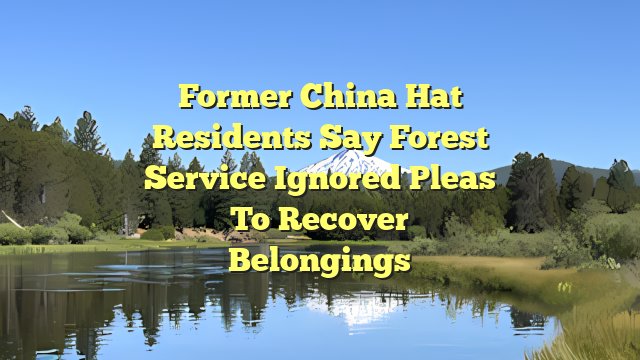 Former China Hat residents say Forest Service ignored pleas to recover belongings